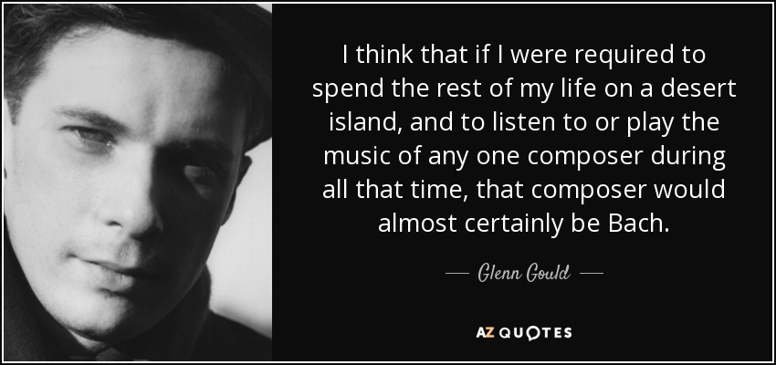 I think that if I were required to spend the rest of my life on a desert island, and to listen to or play the music of any one composer during all that time, that composer would almost certainly be Bach. - Glenn Gould