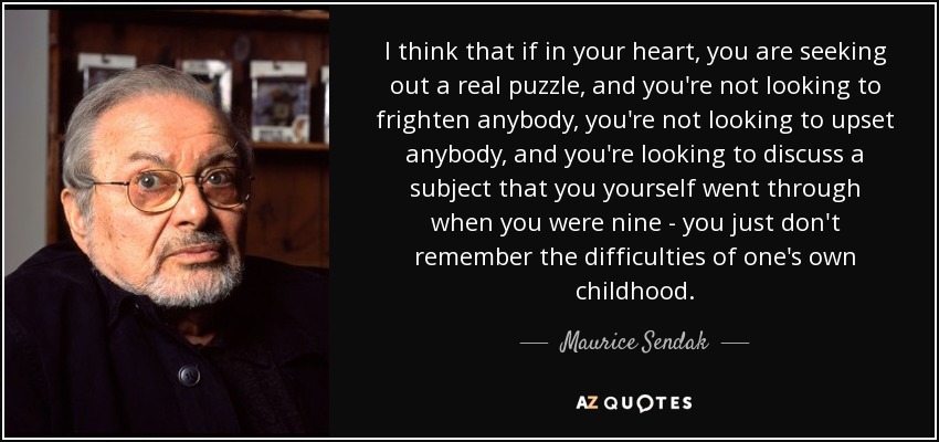 I think that if in your heart, you are seeking out a real puzzle, and you're not looking to frighten anybody, you're not looking to upset anybody, and you're looking to discuss a subject that you yourself went through when you were nine - you just don't remember the difficulties of one's own childhood. - Maurice Sendak