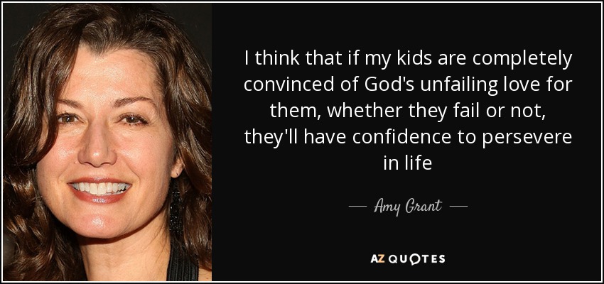 I think that if my kids are completely convinced of God's unfailing love for them, whether they fail or not, they'll have confidence to persevere in life - Amy Grant