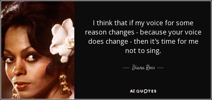 I think that if my voice for some reason changes - because your voice does change - then it's time for me not to sing. - Diana Ross