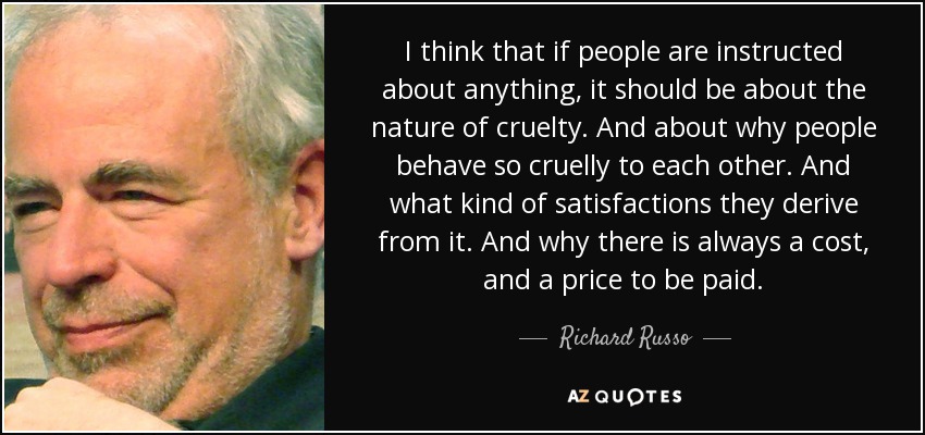 I think that if people are instructed about anything, it should be about the nature of cruelty. And about why people behave so cruelly to each other. And what kind of satisfactions they derive from it. And why there is always a cost, and a price to be paid. - Richard Russo