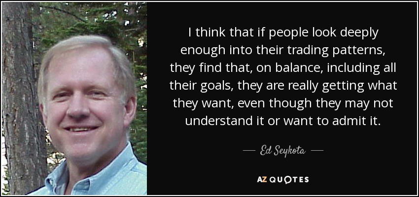 I think that if people look deeply enough into their trading patterns, they find that, on balance, including all their goals, they are really getting what they want, even though they may not understand it or want to admit it. - Ed Seykota