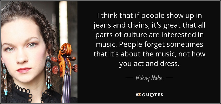 I think that if people show up in jeans and chains, it's great that all parts of culture are interested in music. People forget sometimes that it's about the music, not how you act and dress. - Hilary Hahn
