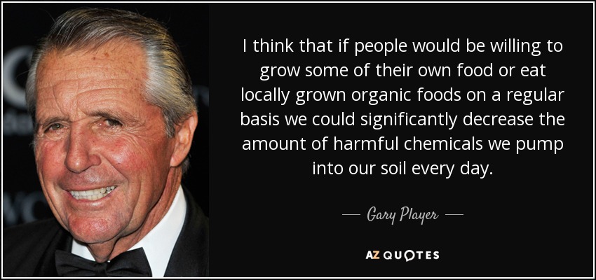 I think that if people would be willing to grow some of their own food or eat locally grown organic foods on a regular basis we could significantly decrease the amount of harmful chemicals we pump into our soil every day. - Gary Player