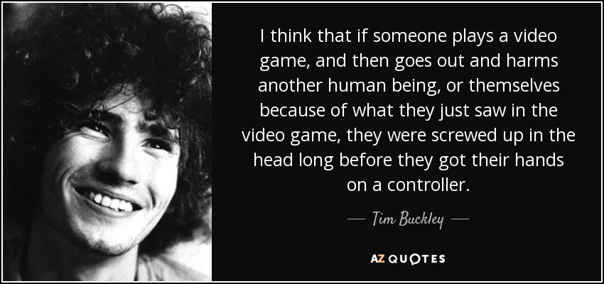 I think that if someone plays a video game, and then goes out and harms another human being, or themselves because of what they just saw in the video game, they were screwed up in the head long before they got their hands on a controller. - Tim Buckley