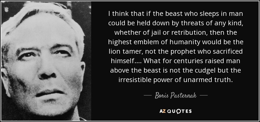 I think that if the beast who sleeps in man could be held down by threats of any kind, whether of jail or retribution, then the highest emblem of humanity would be the lion tamer, not the prophet who sacrificed himself.... What for centuries raised man above the beast is not the cudgel but the irresistible power of unarmed truth. - Boris Pasternak