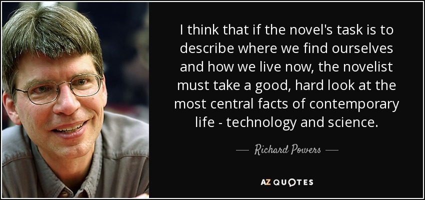 I think that if the novel's task is to describe where we find ourselves and how we live now, the novelist must take a good, hard look at the most central facts of contemporary life - technology and science. - Richard Powers