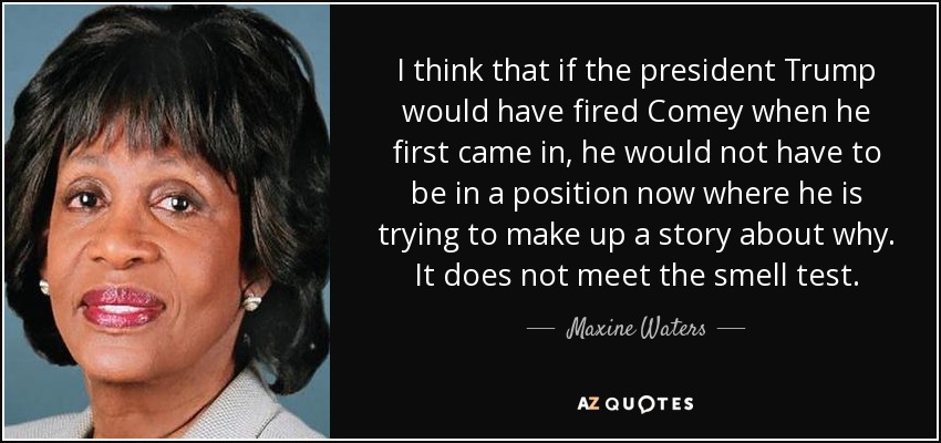 I think that if the president Trump would have fired Comey when he first came in, he would not have to be in a position now where he is trying to make up a story about why. It does not meet the smell test. - Maxine Waters