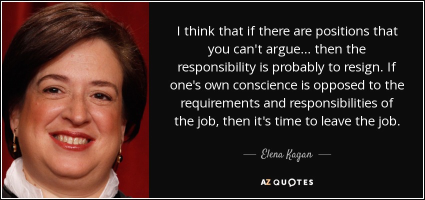 I think that if there are positions that you can't argue... then the responsibility is probably to resign. If one's own conscience is opposed to the requirements and responsibilities of the job, then it's time to leave the job. - Elena Kagan