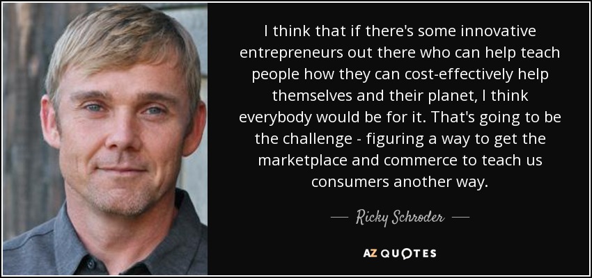 I think that if there's some innovative entrepreneurs out there who can help teach people how they can cost-effectively help themselves and their planet, I think everybody would be for it. That's going to be the challenge - figuring a way to get the marketplace and commerce to teach us consumers another way. - Ricky Schroder