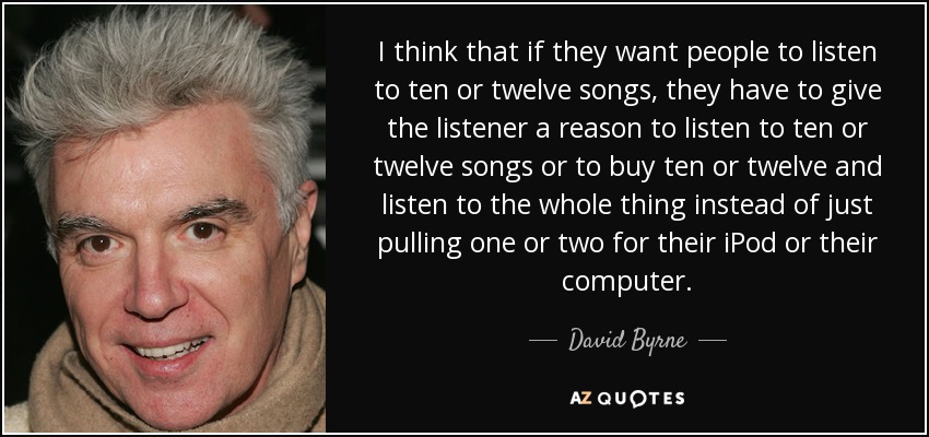 I think that if they want people to listen to ten or twelve songs, they have to give the listener a reason to listen to ten or twelve songs or to buy ten or twelve and listen to the whole thing instead of just pulling one or two for their iPod or their computer. - David Byrne