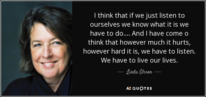 I think that if we just listen to ourselves we know what it is we have to do . . . . And I have come o think that however much it hurts, however hard it is, we have to listen. We have to live our lives. - Linda Olsson