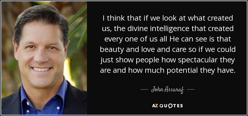 I think that if we look at what created us, the divine intelligence that created every one of us all He can see is that beauty and love and care so if we could just show people how spectacular they are and how much potential they have. - John Assaraf