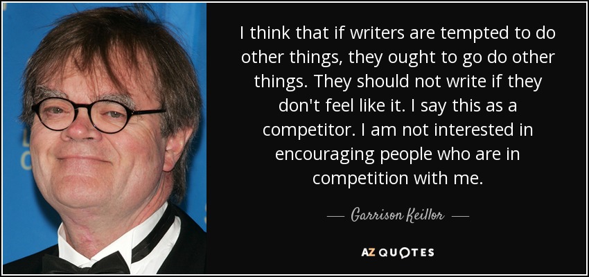 I think that if writers are tempted to do other things, they ought to go do other things. They should not write if they don't feel like it. I say this as a competitor. I am not interested in encouraging people who are in competition with me. - Garrison Keillor