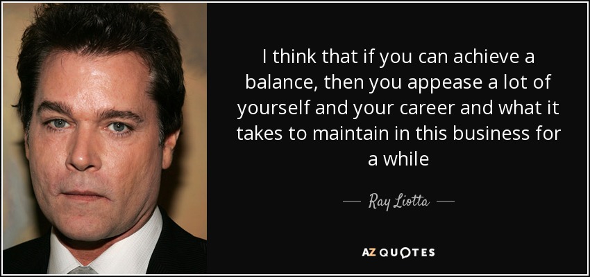 I think that if you can achieve a balance, then you appease a lot of yourself and your career and what it takes to maintain in this business for a while - Ray Liotta
