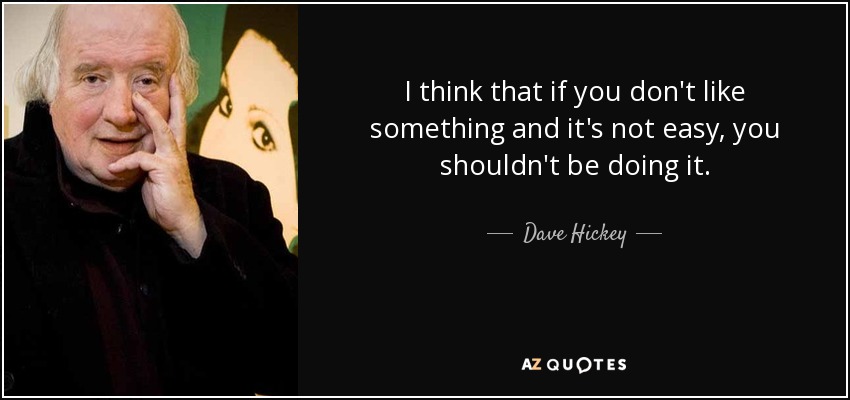 I think that if you don't like something and it's not easy, you shouldn't be doing it. - Dave Hickey