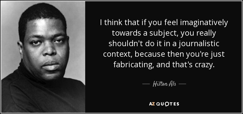 I think that if you feel imaginatively towards a subject, you really shouldn't do it in a journalistic context, because then you're just fabricating, and that's crazy. - Hilton Als