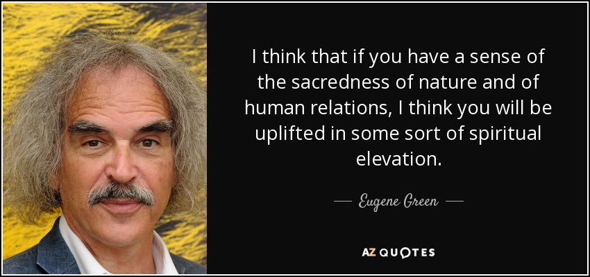 I think that if you have a sense of the sacredness of nature and of human relations, I think you will be uplifted in some sort of spiritual elevation. - Eugene Green
