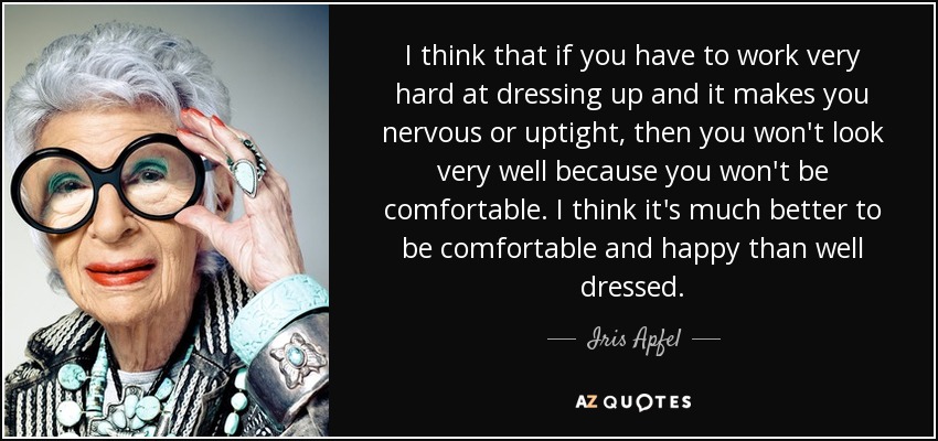 I think that if you have to work very hard at dressing up and it makes you nervous or uptight, then you won't look very well because you won't be comfortable. I think it's much better to be comfortable and happy than well dressed. - Iris Apfel
