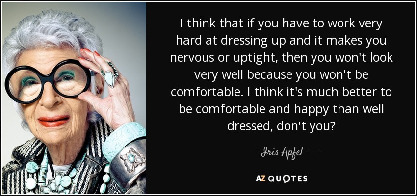 I think that if you have to work very hard at dressing up and it makes you nervous or uptight, then you won't look very well because you won't be comfortable. I think it's much better to be comfortable and happy than well dressed, don't you? - Iris Apfel