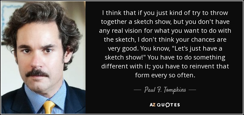 I think that if you just kind of try to throw together a sketch show, but you don't have any real vision for what you want to do with the sketch, I don't think your chances are very good. You know, 