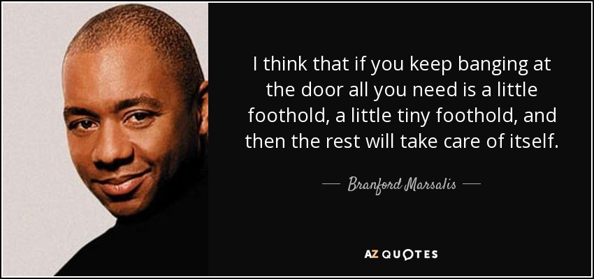 I think that if you keep banging at the door all you need is a little foothold, a little tiny foothold, and then the rest will take care of itself. - Branford Marsalis