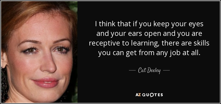 I think that if you keep your eyes and your ears open and you are receptive to learning, there are skills you can get from any job at all. - Cat Deeley