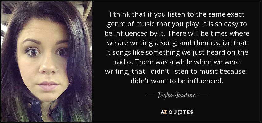 I think that if you listen to the same exact genre of music that you play, it is so easy to be influenced by it. There will be times where we are writing a song, and then realize that it songs like something we just heard on the radio. There was a while when we were writing, that I didn't listen to music because I didn't want to be influenced. - Taylor Jardine