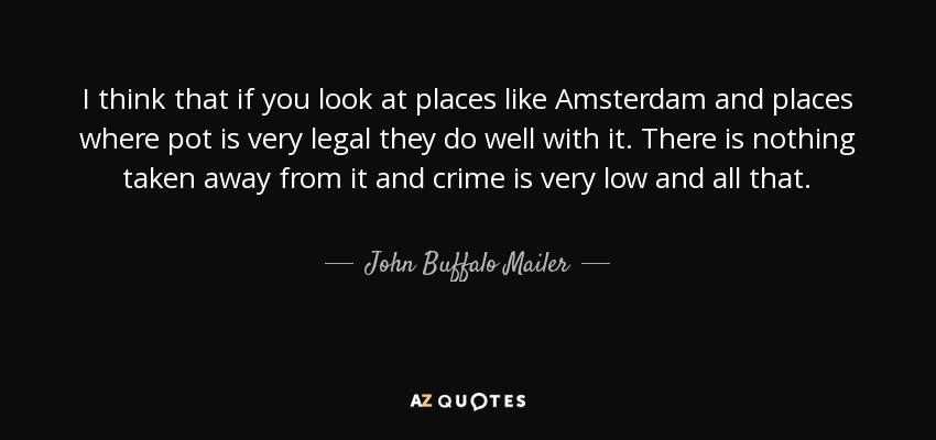 I think that if you look at places like Amsterdam and places where pot is very legal they do well with it. There is nothing taken away from it and crime is very low and all that. - John Buffalo Mailer