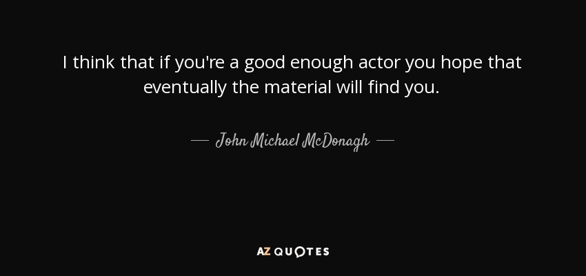 I think that if you're a good enough actor you hope that eventually the material will find you. - John Michael McDonagh