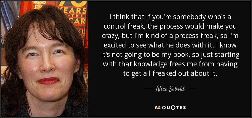I think that if you're somebody who's a control freak, the process would make you crazy, but I'm kind of a process freak, so I'm excited to see what he does with it. I know it's not going to be my book, so just starting with that knowledge frees me from having to get all freaked out about it. - Alice Sebold
