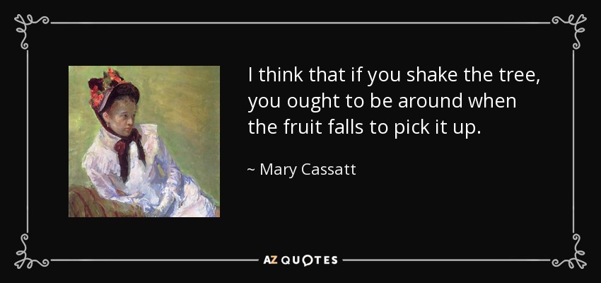 I think that if you shake the tree, you ought to be around when the fruit falls to pick it up. - Mary Cassatt