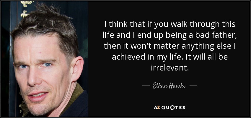 I think that if you walk through this life and I end up being a bad father, then it won't matter anything else I achieved in my life. It will all be irrelevant. - Ethan Hawke