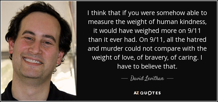 I think that if you were somehow able to measure the weight of human kindness, it would have weighed more on 9/11 than it ever had. On 9/11, all the hatred and murder could not compare with the weight of love, of bravery, of caring. I have to believe that. - David Levithan