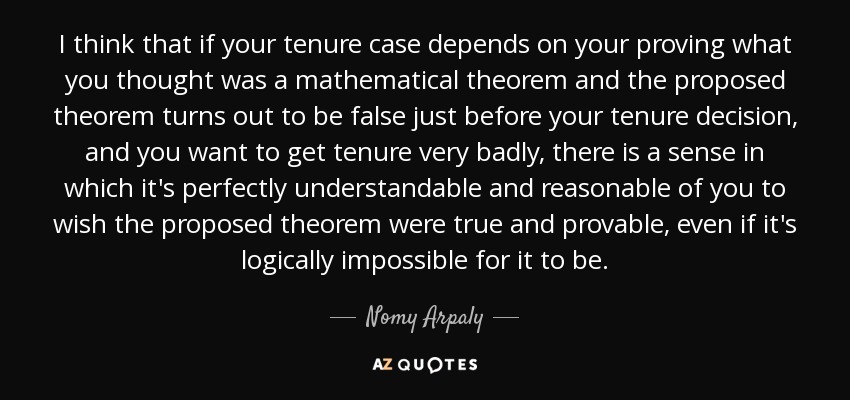 I think that if your tenure case depends on your proving what you thought was a mathematical theorem and the proposed theorem turns out to be false just before your tenure decision, and you want to get tenure very badly, there is a sense in which it's perfectly understandable and reasonable of you to wish the proposed theorem were true and provable, even if it's logically impossible for it to be. - Nomy Arpaly