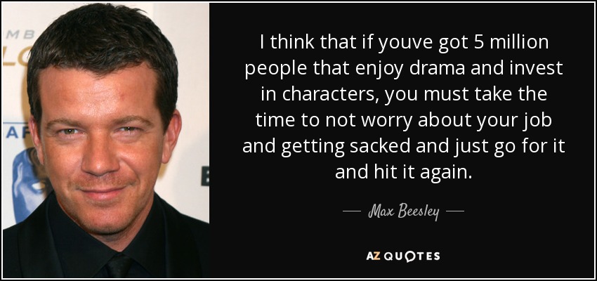 I think that if youve got 5 million people that enjoy drama and invest in characters, you must take the time to not worry about your job and getting sacked and just go for it and hit it again. - Max Beesley