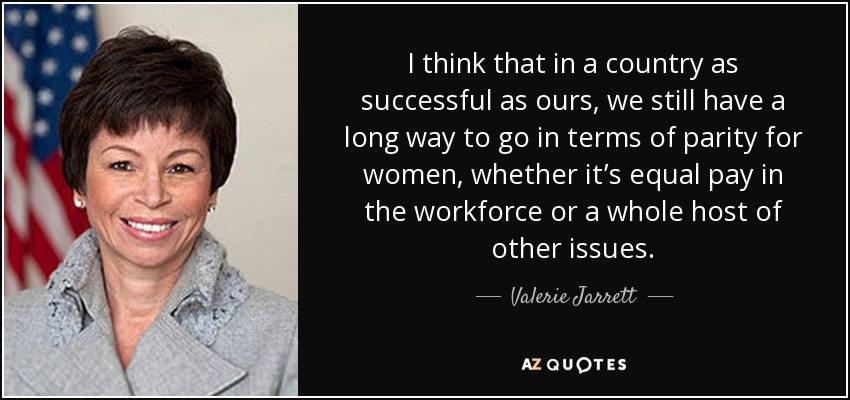 I think that in a country as successful as ours, we still have a long way to go in terms of parity for women, whether it’s equal pay in the workforce or a whole host of other issues. - Valerie Jarrett