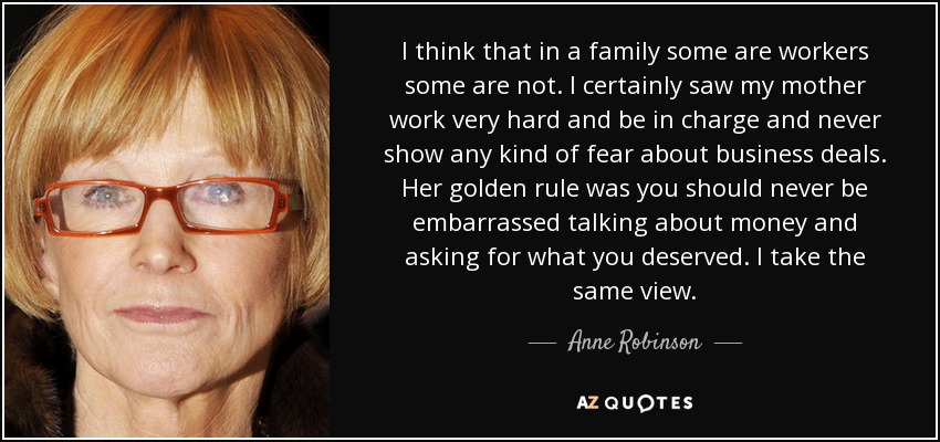 I think that in a family some are workers some are not. I certainly saw my mother work very hard and be in charge and never show any kind of fear about business deals. Her golden rule was you should never be embarrassed talking about money and asking for what you deserved. I take the same view. - Anne Robinson