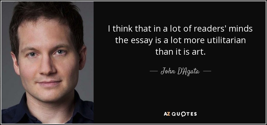 I think that in a lot of readers' minds the essay is a lot more utilitarian than it is art. - John D'Agata