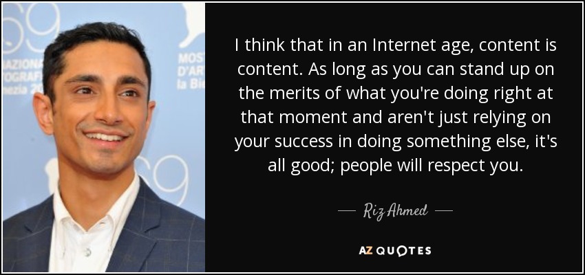 I think that in an Internet age, content is content. As long as you can stand up on the merits of what you're doing right at that moment and aren't just relying on your success in doing something else, it's all good; people will respect you. - Riz Ahmed