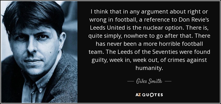 I think that in any argument about right or wrong in football, a reference to Don Revie's Leeds United is the nuclear option. There is, quite simply, nowhere to go after that. There has never been a more horrible football team. The Leeds of the Seventies were found guilty, week in, week out, of crimes against humanity. - Giles Smith