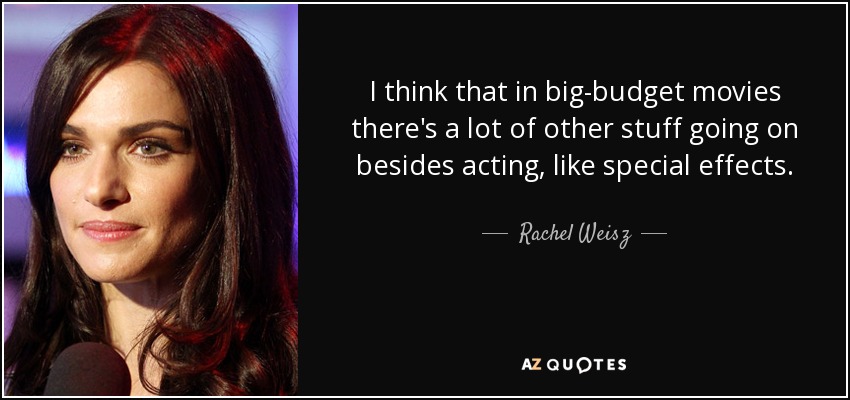 I think that in big-budget movies there's a lot of other stuff going on besides acting, like special effects. - Rachel Weisz