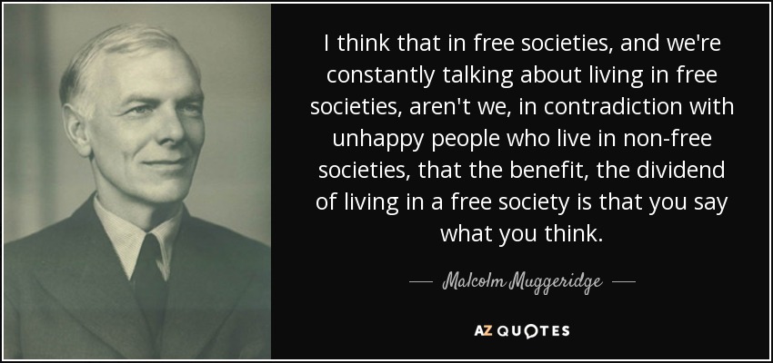 I think that in free societies, and we're constantly talking about living in free societies, aren't we, in contradiction with unhappy people who live in non-free societies, that the benefit, the dividend of living in a free society is that you say what you think. - Malcolm Muggeridge