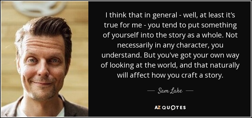 I think that in general - well, at least it's true for me - you tend to put something of yourself into the story as a whole. Not necessarily in any character, you understand. But you've got your own way of looking at the world, and that naturally will affect how you craft a story. - Sam Lake