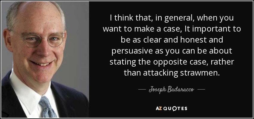 I think that, in general, when you want to make a case, It important to be as clear and honest and persuasive as you can be about stating the opposite case, rather than attacking strawmen. - Joseph Badaracco