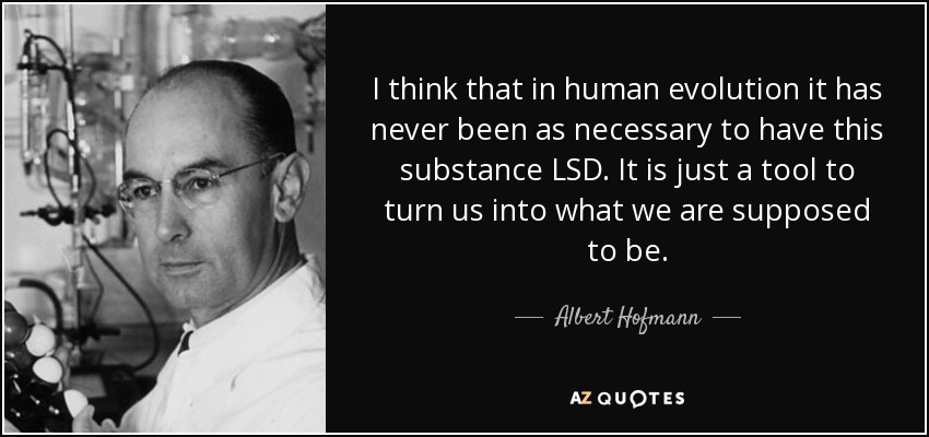 I think that in human evolution it has never been as necessary to have this substance LSD. It is just a tool to turn us into what we are supposed to be. - Albert Hofmann