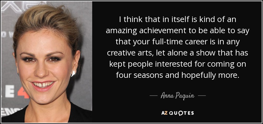 I think that in itself is kind of an amazing achievement to be able to say that your full-time career is in any creative arts, let alone a show that has kept people interested for coming on four seasons and hopefully more. - Anna Paquin