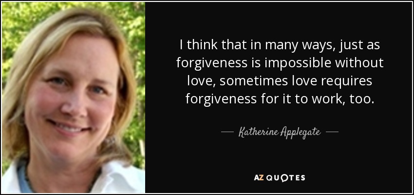 I think that in many ways, just as forgiveness is impossible without love, sometimes love requires forgiveness for it to work, too. - Katherine Applegate
