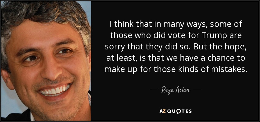 I think that in many ways, some of those who did vote for Trump are sorry that they did so. But the hope, at least, is that we have a chance to make up for those kinds of mistakes. - Reza Aslan