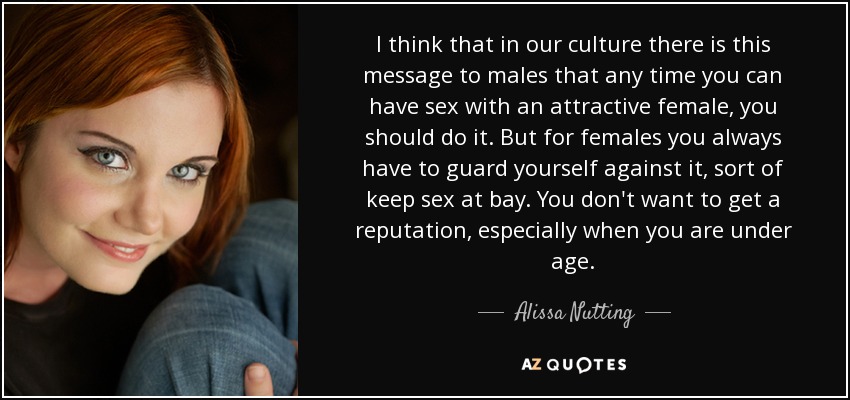 I think that in our culture there is this message to males that any time you can have sex with an attractive female, you should do it. But for females you always have to guard yourself against it, sort of keep sex at bay. You don't want to get a reputation, especially when you are under age. - Alissa Nutting